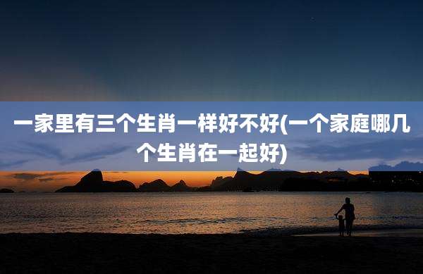 一家里有三个生肖一样好不好(一个家庭哪几个生肖在一起好)