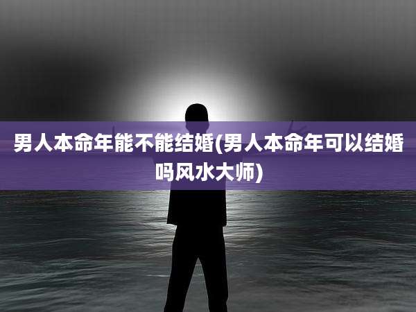 男人本命年能不能结婚(男人本命年可以结婚吗风水大师)