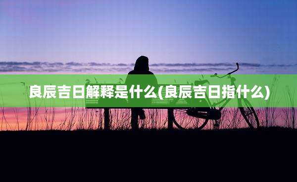 良辰吉日解释是什么(良辰吉日指什么)