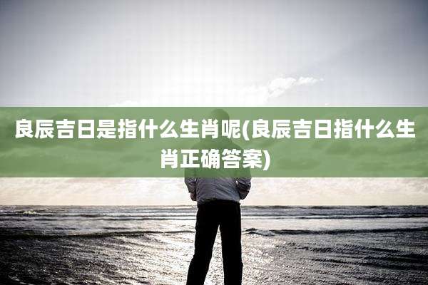 良辰吉日是指什么生肖呢(良辰吉日指什么生肖正确答案)