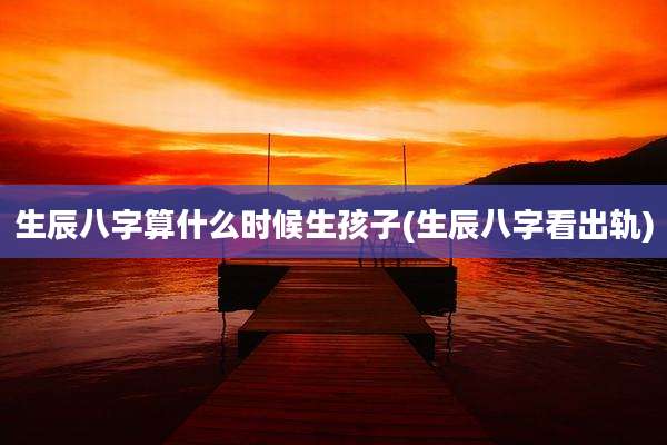 生辰八字算什么时候生孩子(生辰八字看出轨)