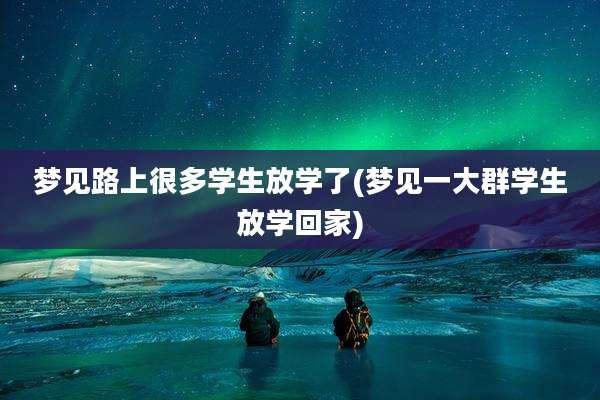 梦见路上很多学生放学了(梦见一大群学生放学回家)