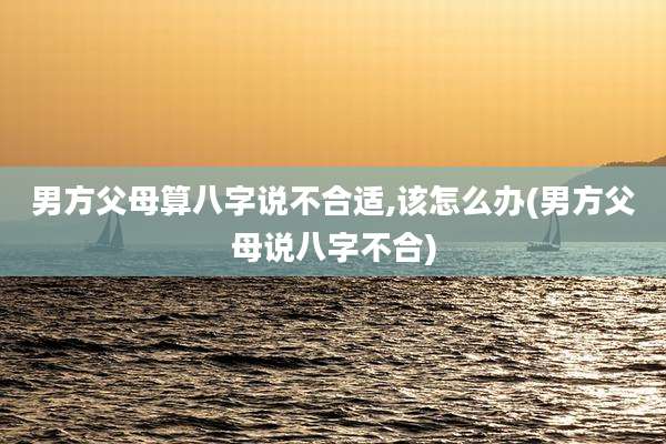 男方父母算八字说不合适,该怎么办(男方父母说八字不合)