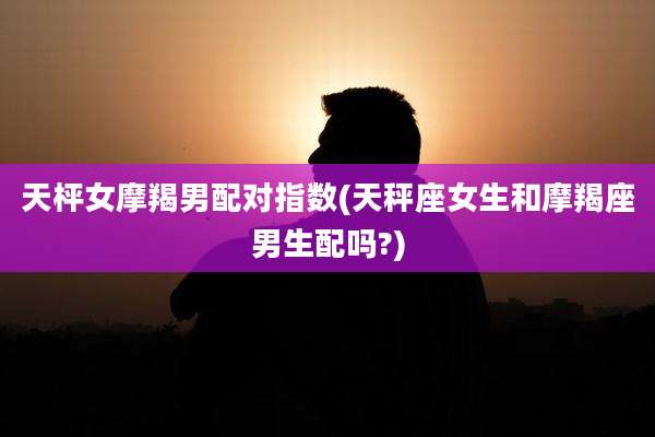 天枰女摩羯男配对指数(天秤座女生和摩羯座男生配吗?)