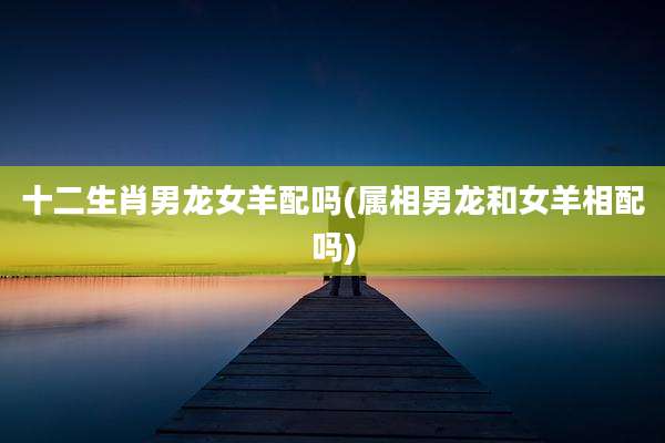 十二生肖男龙女羊配吗(属相男龙和女羊相配吗)