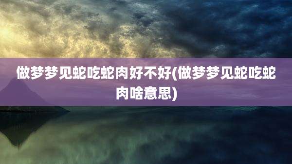 做梦梦见蛇吃蛇肉好不好(做梦梦见蛇吃蛇肉啥意思)