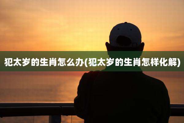 犯太岁的生肖怎么办(犯太岁的生肖怎样化解)