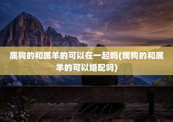 属狗的和属羊的可以在一起吗(属狗的和属羊的可以婚配吗)