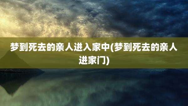 梦到死去的亲人进入家中(梦到死去的亲人进家门)