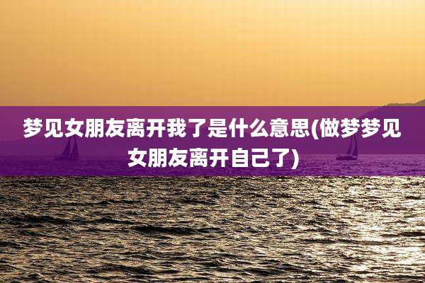 梦见女朋友离开我了是什么意思(做梦梦见女朋友离开自己了)