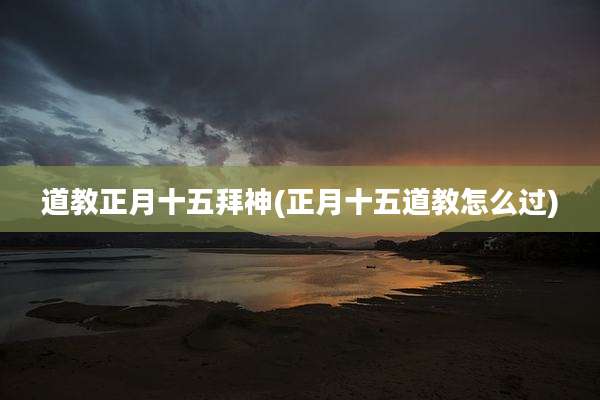 道教正月十五拜神(正月十五道教怎么过)