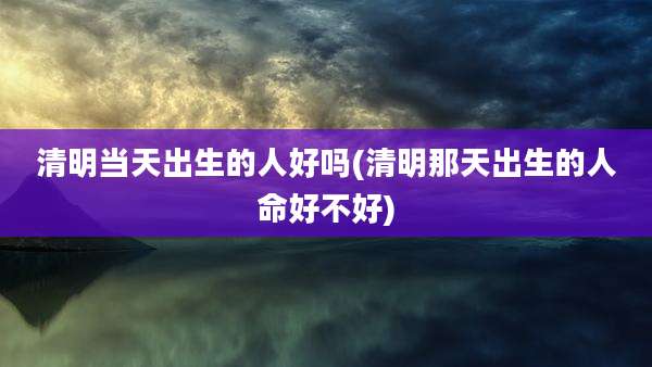 清明当天出生的人好吗(清明那天出生的人命好不好)