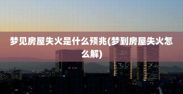 梦见房屋失火是什么预兆(梦到房屋失火怎么解)