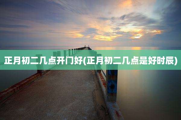正月初二几点开门好(正月初二几点是好时辰)