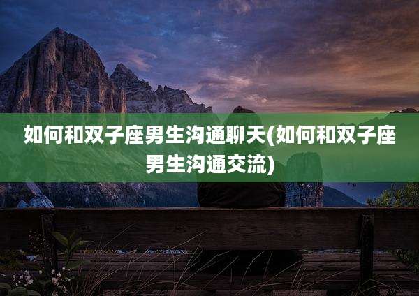 如何和双子座男生沟通聊天(如何和双子座男生沟通交流)