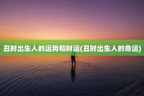 丑时出生人的运势和财运(丑时出生人的命运)