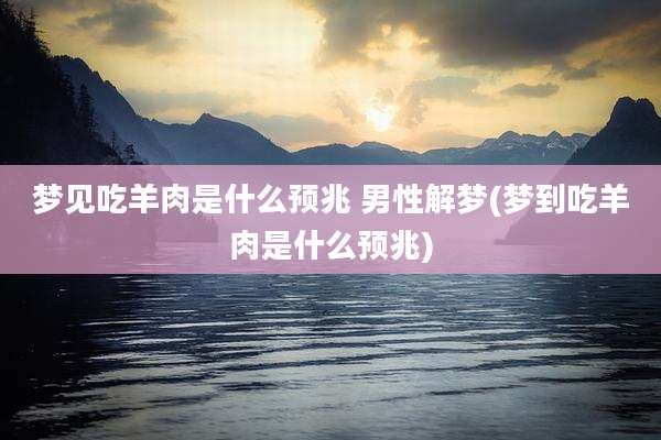 梦见吃羊肉是什么预兆 男性解梦(梦到吃羊肉是什么预兆)