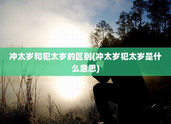 冲太岁和犯太岁的区别(冲太岁犯太岁是什么意思)