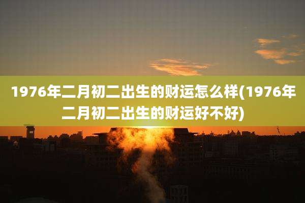 1976年二月初二出生的财运怎么样(1976年二月初二出生的财运好不好)