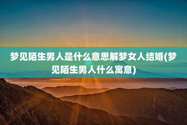 梦见陌生男人是什么意思解梦女人结婚(梦见陌生男人什么寓意)