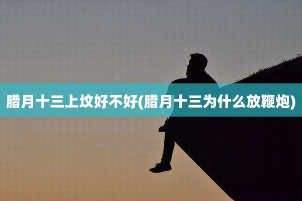 腊月十三上坟好不好(腊月十三为什么放鞭炮)
