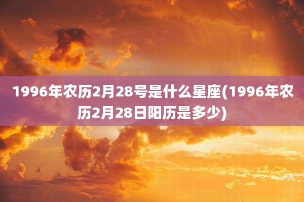 1996年农历2月28号是什么星座(1996年农历2月28日阳历是多少)