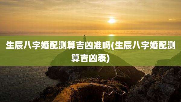 生辰八字婚配测算吉凶准吗(生辰八字婚配测算吉凶表)