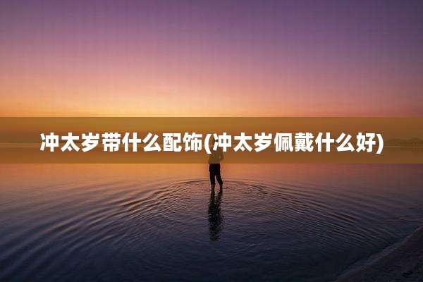 冲太岁带什么配饰(冲太岁佩戴什么好)