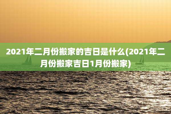 2021年二月份搬家的吉日是什么(2021年二月份搬家吉日1月份搬家)
