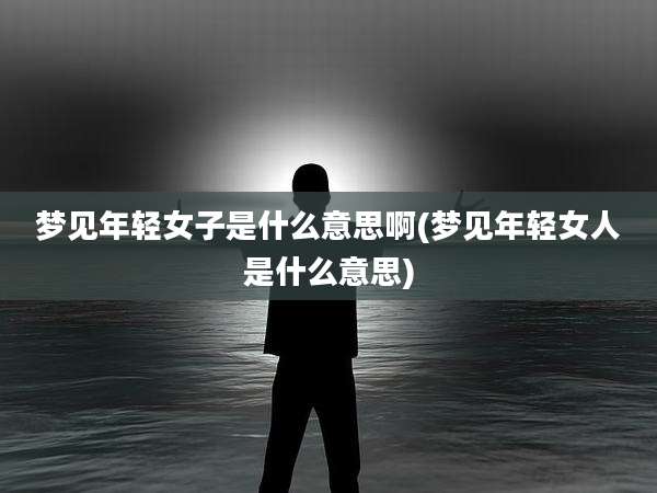 梦见年轻女子是什么意思啊(梦见年轻女人是什么意思)