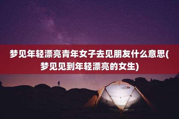 梦见年轻漂亮青年女子去见朋友什么意思(梦见见到年轻漂亮的女生)