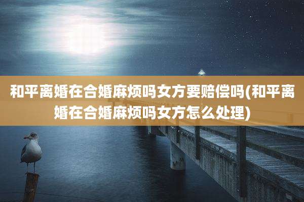 和平离婚在合婚麻烦吗女方要赔偿吗(和平离婚在合婚麻烦吗女方怎么处理)