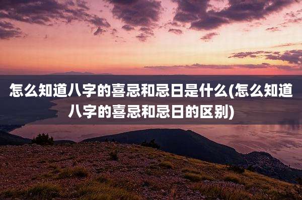 怎么知道八字的喜忌和忌日是什么(怎么知道八字的喜忌和忌日的区别)