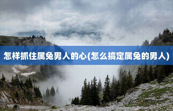 怎样抓住属兔男人的心(怎么搞定属兔的男人)