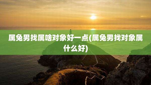 属兔男找属啥对象好一点(属兔男找对象属什么好)
