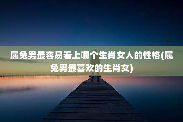 属兔男最容易看上哪个生肖女人的性格(属兔男最喜欢的生肖女)