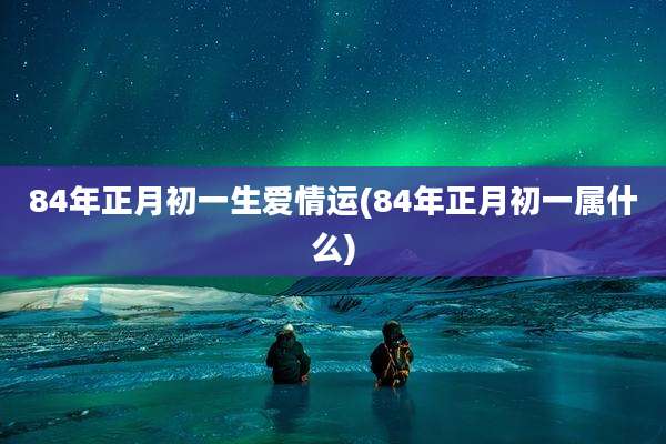 84年正月初一生爱情运(84年正月初一属什么)
