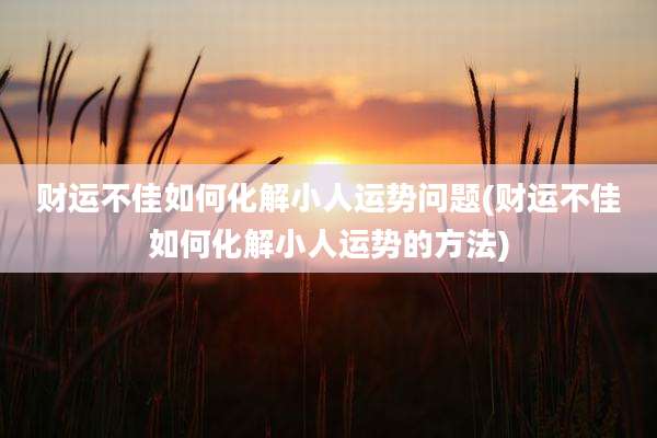 财运不佳如何化解小人运势问题(财运不佳如何化解小人运势的方法)
