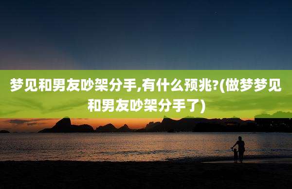 梦见和男友吵架分手,有什么预兆?(做梦梦见和男友吵架分手了)