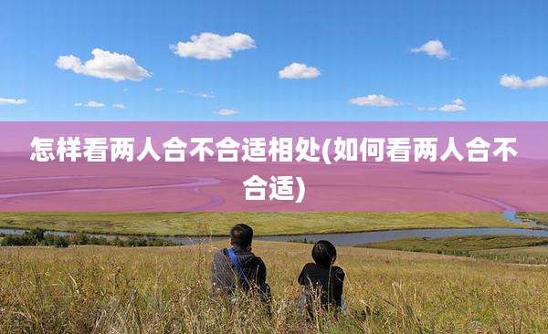 怎样看两人合不合适相处(如何看两人合不合适)