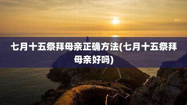 七月十五祭拜母亲正确方法(七月十五祭拜母亲好吗)