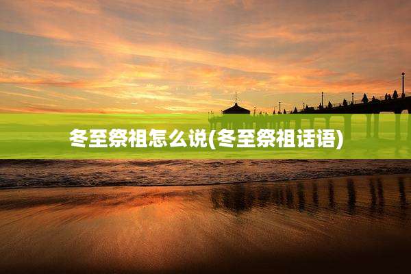 冬至祭祖怎么说(冬至祭祖话语)
