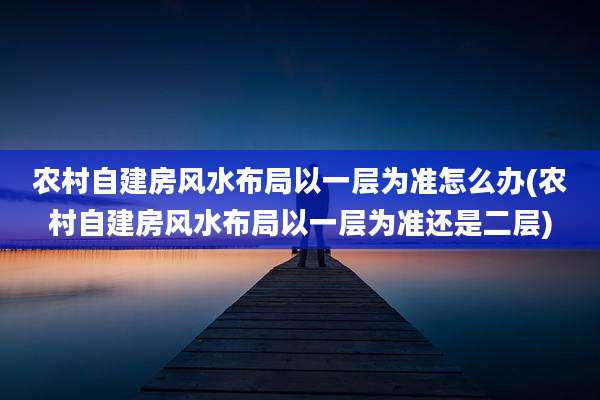 农村自建房风水布局以一层为准怎么办(农村自建房风水布局以一层为准还是二层)