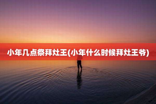小年几点祭拜灶王(小年什么时候拜灶王爷)