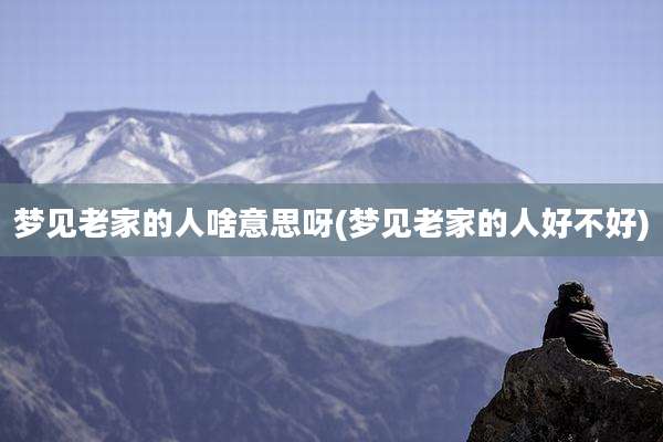 梦见老家的人啥意思呀(梦见老家的人好不好)