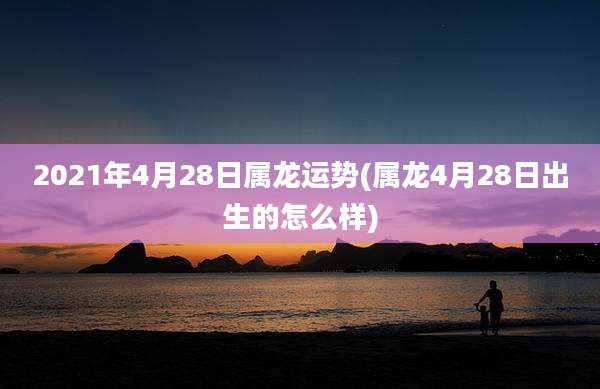 2021年4月28日属龙运势(属龙4月28日出生的怎么样)