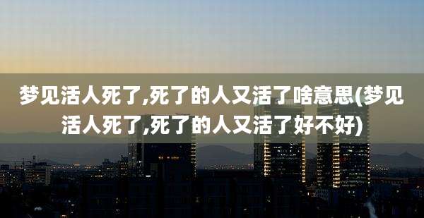 梦见活人死了,死了的人又活了啥意思(梦见活人死了,死了的人又活了好不好)