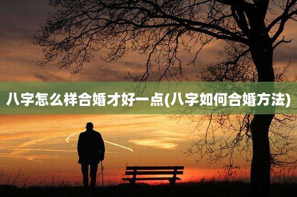 八字怎么样合婚才好一点(八字如何合婚方法)