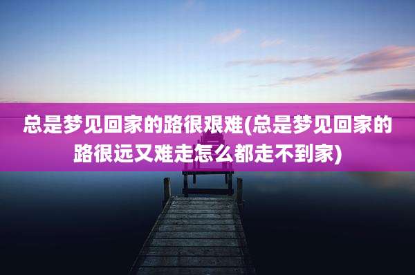 总是梦见回家的路很艰难(总是梦见回家的路很远又难走怎么都走不到家)