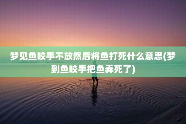 梦见鱼咬手不放然后将鱼打死什么意思(梦到鱼咬手把鱼弄死了)